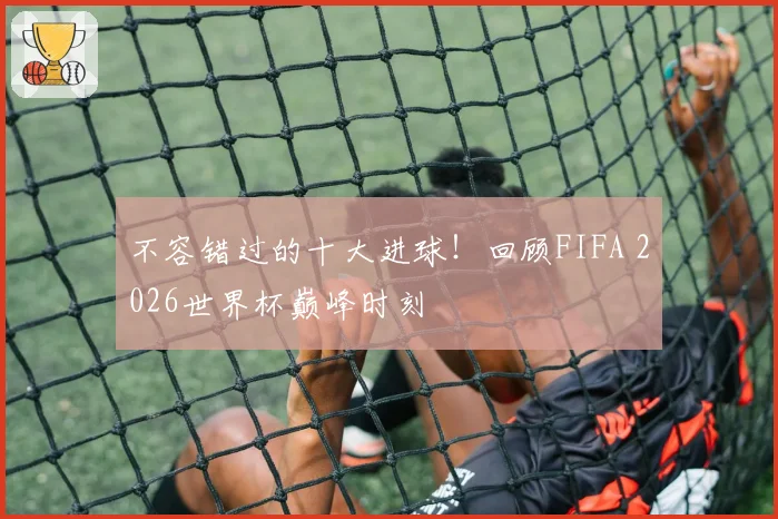 不容错过的十大进球！回顾FIFA 2026世界杯巅峰时刻