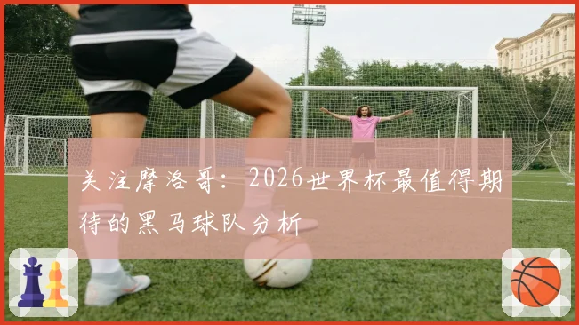 关注摩洛哥:2026世界杯最值得期待的黑马球队分析