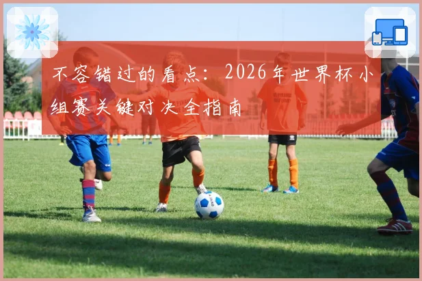不容错过的看点：2026年世界杯小组赛关键对决全指南