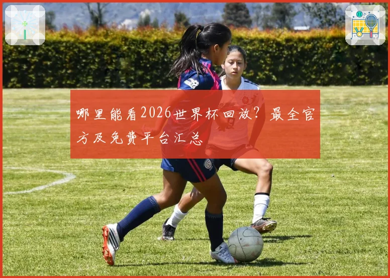 哪里能看2026世界杯回放?最全官方及免费平台汇总