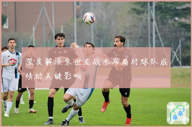 深度解读朱世龙战术布局对球队成绩的关键影响