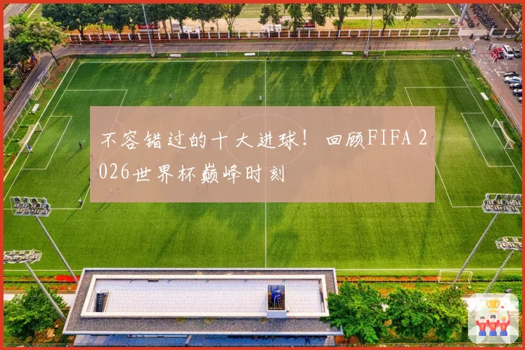 不容错过的十大进球！回顾FIFA 2026世界杯巅峰时刻