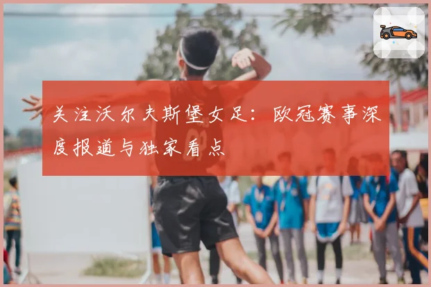 关注沃尔夫斯堡女足：欧冠赛事深度报道与独家看点