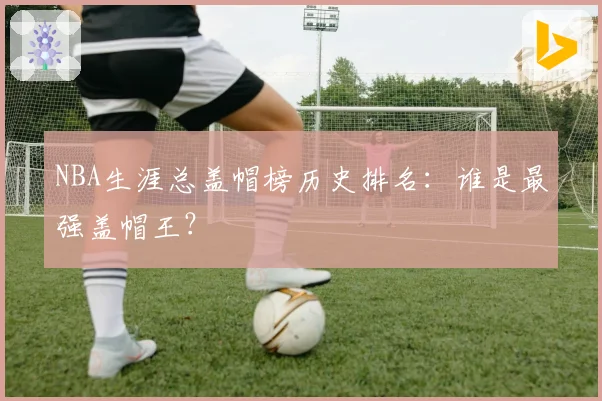 NBA生涯总盖帽榜历史排名：谁是最强盖帽王？