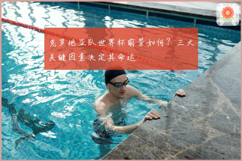 克罗地亚队世界杯前景如何？三大关键因素决定其命运