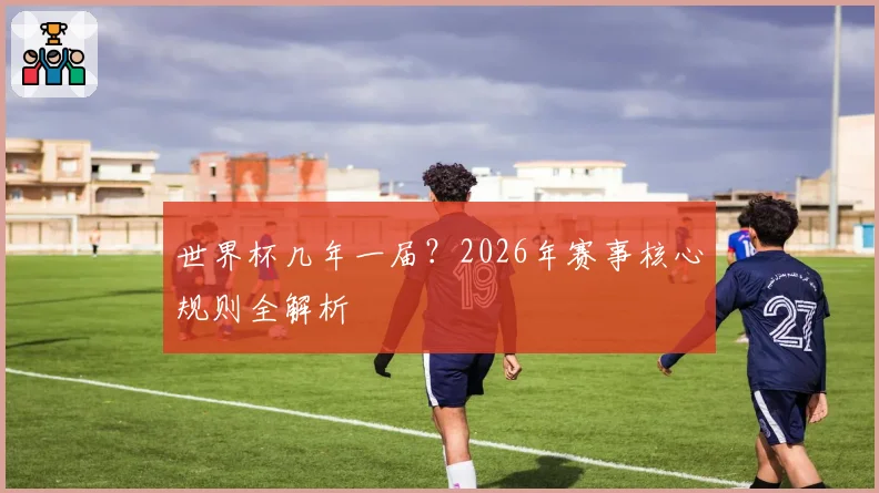 世界杯几年一届？2026年赛事核心规则全解析