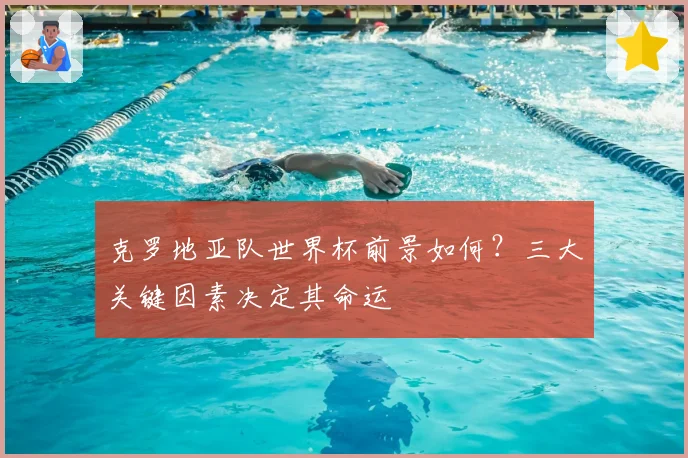 克罗地亚队世界杯前景如何？三大关键因素决定其命运